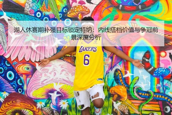湖人休赛期补强目标锁定特纳：内线搭档价值与争冠前景深度分析